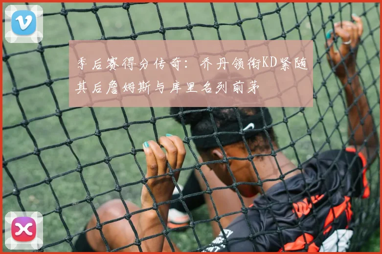 季后赛得分传奇：乔丹领衔KD紧随其后詹姆斯与库里名列前茅